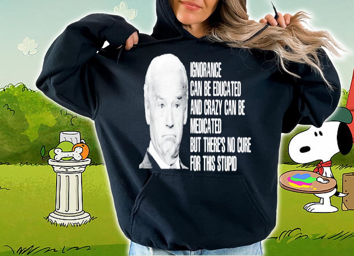 Joe Biden Ignorance Can Be Educated And Crazy Can Be Medicated Shirt hoodie