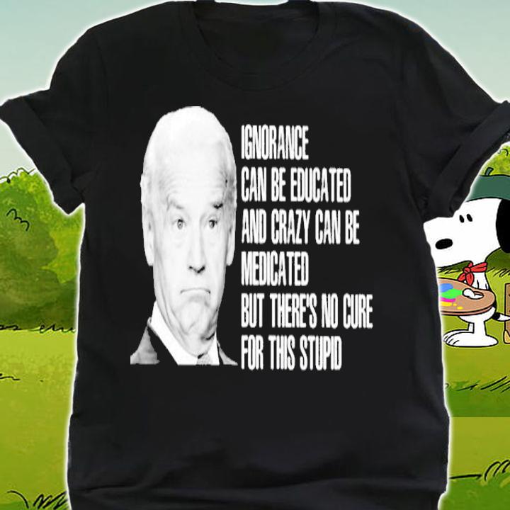 Joe Biden Ignorance Can Be Educated And Crazy Can Be Medicated Shirt shirt