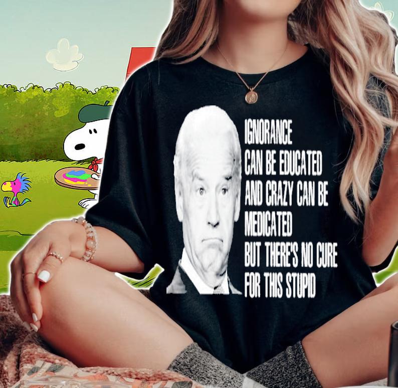Joe Biden Ignorance Can Be Educated And Crazy Can Be Medicated Shirt woman shirt