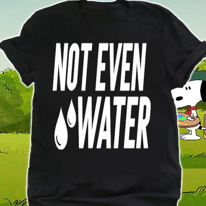 Not Even Water T-Shirt shirt