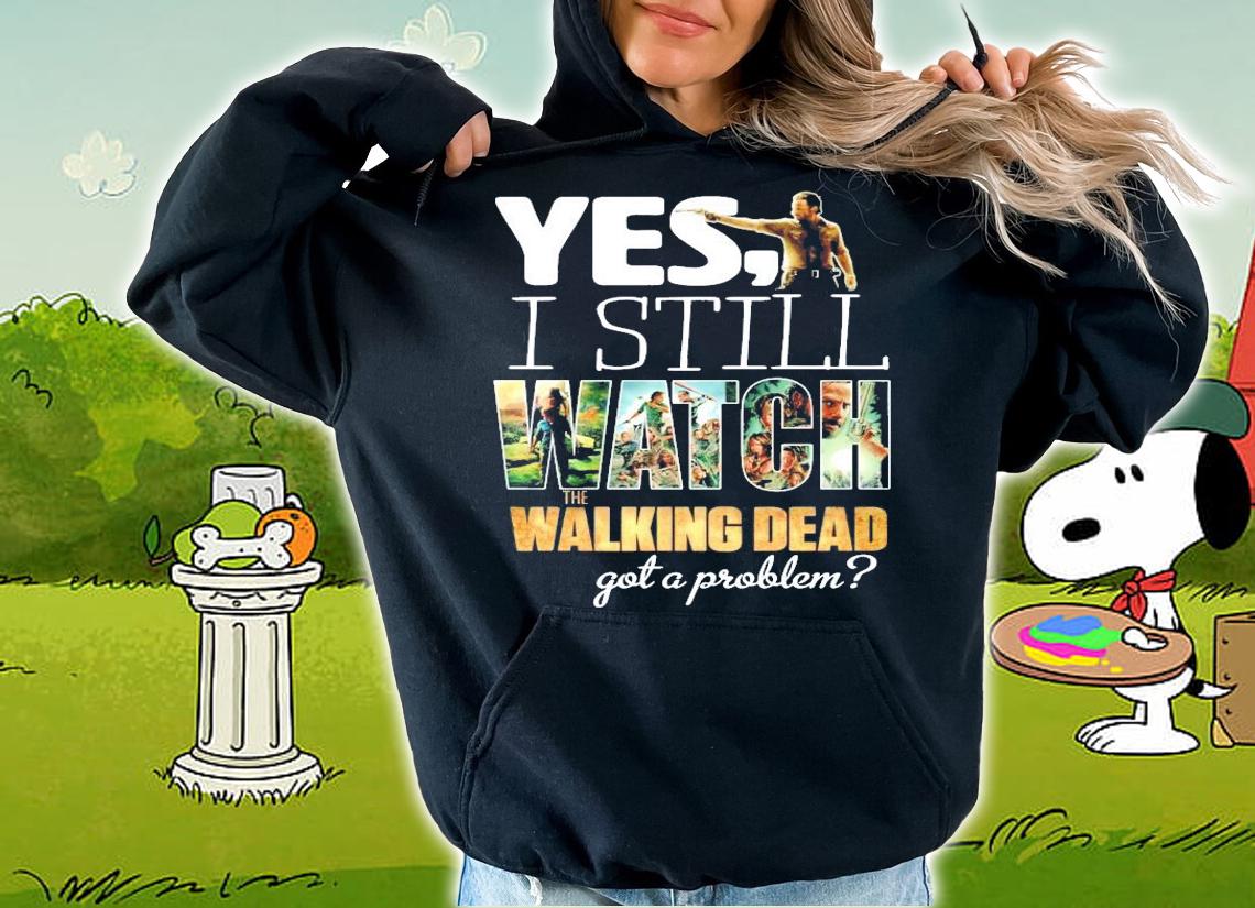 Yes I still Watch The Walking Dead got a problem shirt hoodie