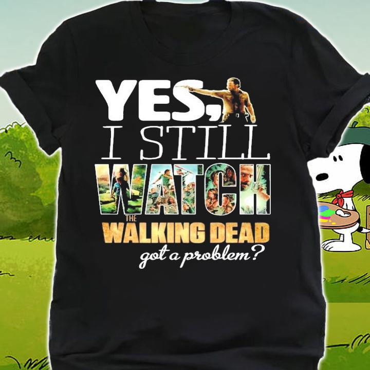 Yes I still Watch The Walking Dead got a problem shirt shirt