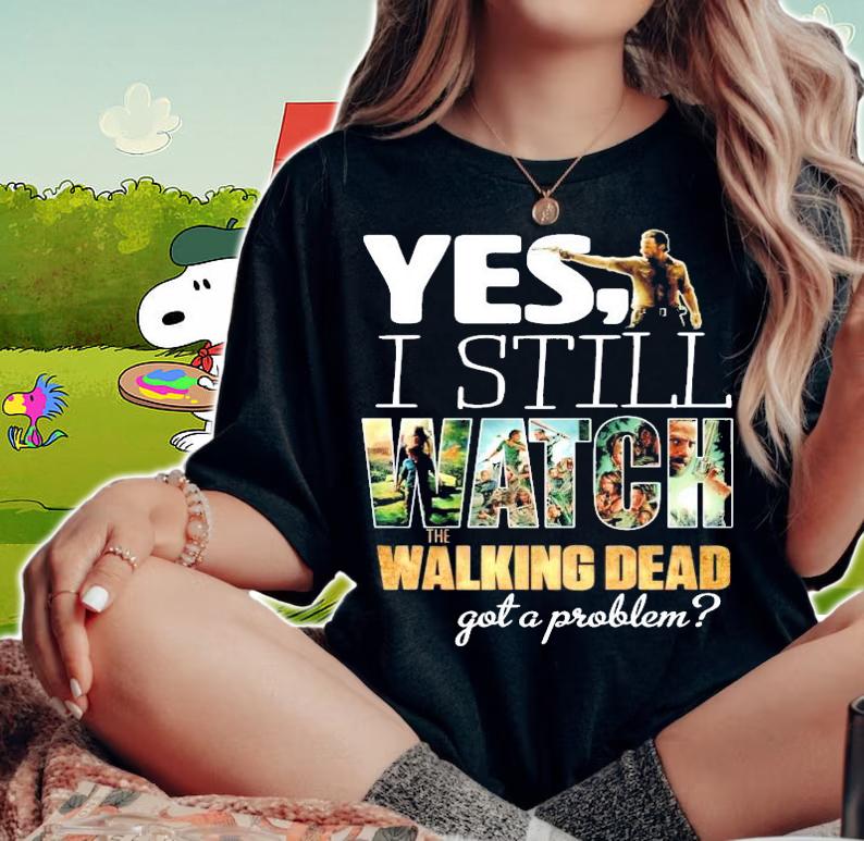 Yes I still Watch The Walking Dead got a problem shirt woman shirt